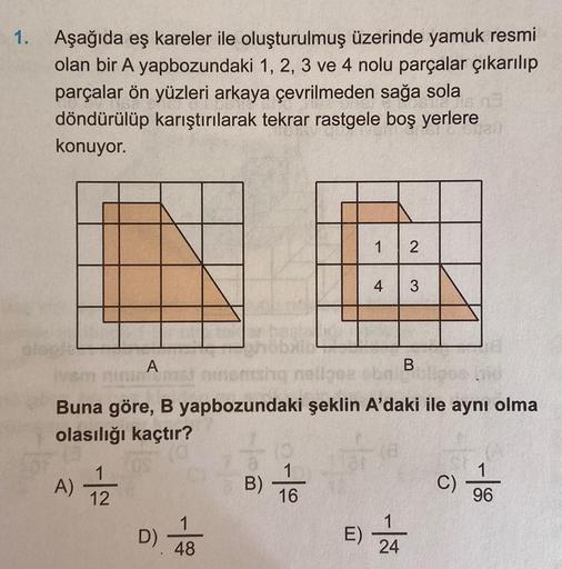 1.
Aşağıda eş kareler ile oluşturulmuş üzerinde yamuk resmi
olan bir A yapbozundaki 1, 2, 3 ve 4 nolu parçalar çıkarılıp
parçalar ön yüzleri arkaya çevrilmeden sağa sola
döndürülüp karıştırılarak tekrar rastgele boş yerlere
konuyor.
GIGIB
1 2
4 3
slopje
ba