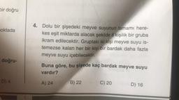 bir doğru
oktada
doğru-
D) 4
4. Dolu bir şişedeki meyve suyunun tamamı here-
kes eşit miktarda alacak şekilde 8 kişilik bir gruba
ikram edilecektir. Gruptaki iki kişi meyve suyu is-
temezse kalan her bir kişi bir bardak daha fazla
meyve suyu içebilecektir.
Buna göre, bu şişede kaç bardak meyve suyu
vardır?
A) 24
B) 22
C) 20
D) 16