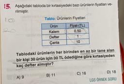 13. Aşağıdaki tabloda bir kırtasiyedeki bazı ürünlerin fiyatları ve-
rilmiştir.
108
10
me Tablo: Ürünlerin Fiyatları
Ürün
Fiyat (TL)
Kalem
0,50
Tish IM SH
Defter
1
Çanta
10
Tablodaki ürünlerin her birinden en az bir tane alan
-nüp bir kişi 30 ürün için 30 TL ödediğine göre kırtasiyeden
Troild ob
kaç defter almıştır?
B) 11
C) 16
A) 9
OS (AD) 18
LGS ÖRNEK SORU