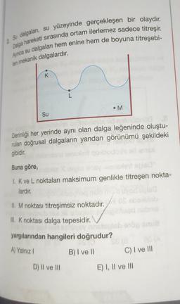 2 Su dalgaları, su yüzeyinde gerçekleşen bir olaydır.
Dalga hareketi sırasında ortam ilerlemez sadece titreşir.
Ayrıca su dalgaları hem enine hem de boyuna titreşebi-
len mekanik dalgalardır.
K
L
• M
Su
d notüübröd .8
Derinliği her yerinde aynı olan dalga leğeninde oluştu-
rulan doğrusal dalgaların yandan görünümü şekildeki
gibidir.
Buna göre,
180°
1. K ve L noktaları maksimum genlikle titreşen nokta-
lardır.
II. M noktası titreşimsiz noktadır.
III. K noktası dalga tepesidir.
yargılarından hangileri doğrudur?
A) Yalnız I
B) I ve II
C) I ve III
D) II ve III
E) I, II ve III