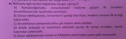 46. Romanla ilgili verilen bilgilerden hangisi yanlıştır?
A) Romancılığımızda, romantizmden realizme geçişin ilk örnekleri
Servetifünuncular tarafından verilmiştir.
B) Dünya edebiyatında, Cervantes'in yazdığı Don Kişot, modern romanın ilk örneği
kabul edilir.
C) Servetifünun romanında daha çok realizm akımı etkilidir.
D) Ahlaki anlayışla ve romantizm etkisinde yazılan ilk roman örnekleri, teknik
bakımdan yetersizdir.
E) Divan edebiyatında roman ve hikâyenin yerini tutan nazım şekli mesnevidir.