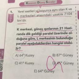 6
OKUT
1.
MDS
K
Kazanım Düzey Sorular
Yerel saatleri yıl boyunca aynı olan K ve
L merkezleri arasındaki uzaklık 7104
km'dir.
K merkezi, güneş ışınlarının 21 Hazi-
randa dik geldiği paralel üzerinde ol-1
duğuna göre, L merkezinin bulunduğu
paralel aşağıdakilerden hangisi olabi-
Jir?
A) 649 Kuzey
B) 87° Güney 1
O
C) 41° Kuzey
C
DA Güney I
E) 64° Güney