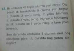 13. Bir otobüste 43 kişilik oturma yeri vardır. Oto-
büsün ilk hareketinde 5 oturma yeri boştur.
1. durakta 3 yolcu inmiş, 7 yolcu binmiştir.
II. durakta 4 yolcu inmiş, hiç yolcu binmemiş-
tir. III. durakta ise 6 yolcu inmiş, x tane yolcu
binmiştir.
Son durumda otobüste 3 oturma yeri boş
olduğuna göre, III. durakta kaç yolcu bin-
miştir?
8-B