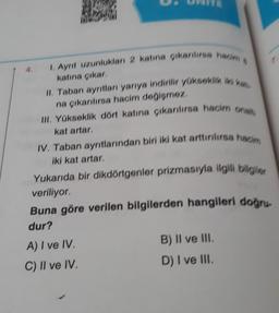 1. Ayrıt uzunlukları 2 katına çıkarılırsa ham s
katına çıkar,
II. Taban ayrıtları yarıya indirilir yükseklik iki kat
na çıkarılırsa hacim değişmez.
III. Yükseklik dört katına çıkarılırsa hacim ona
kat artar.
IV. Taban ayrıtlarından biri iki kat arttırılırsa ham
iki kat artar,
Yukarıda bir dikdörtgenler prizmasıyla ilgili bilgiler
veriliyor.
Buna göre verilen bilgilerden hangileri doğru-
dur?
A) I ve IV.
B) II ve III.
C) II ve IV.
D) I ve III.