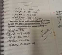 9.
1. HSO3+ CO²SO3 + HCO3
II. HS + HCO3 = H₂S+ CO²-
III. HS+HSO3 = SO3 + H₂S
be ansit big
Yukarıdaki denge tepkimelerinde reaktif ve ürün-
lerden asit olarak davranan molekul ve iyonların
tamamı hangisinde doğru olarak verilmiştir?
AH₂S ve HCO3
B) HS, HCO3 ve HSO3
C) HS-, HCO3 ve H₂S
D) HSO3, HS ve HCO3
E) HCO3, HS-, H₂S ve CO²
Onfete
(
12. Aşağıda
gösteri
A) NH,
CAP
NA
13