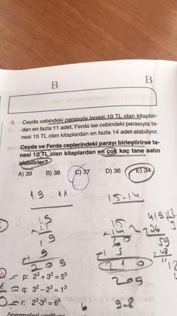 B
B
9. Ceyda cebindeki parasıyla tanesi 19 TL olan kitaplar-
dan en fazla 11 adet, Ferda ise cebindeki parasıyla ta-
nesi 15 TL olan kitaplardan en fazla 14 adet alabiliyor.
18v Ceyda ve Ferda ceplerindeki parayı birleştirirse ta-
nesi 12 TL olan kitaplardan en çok kaç tane satın
alabilirler?
A) 39
B) 38
C) 37
D) 36
E) 34
19.11
15-14
:|₁
27
2
LO S
p: 2³+3² = 55
q: 3²-2³ = 1³
13
Or: 23.32-65
önermeleri veriliyor
415122
~736 3
59
748
cife
V
209
9-2
L