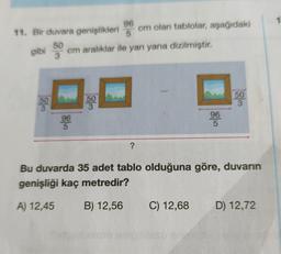 cm olan tablolar, aşağıdaki
50
3
96
11. Bir duvara genişlikleri
50
gibi cm aralıklar ile yan yana dizilmiştir.
3
50
500
3
96
96
5
5
?
Bu duvarda 35 adet tablo olduğuna göre, duvarın
genişliği kaç metredir?
A) 12,45
B) 12,56
C) 12,68
D) 12,72
1