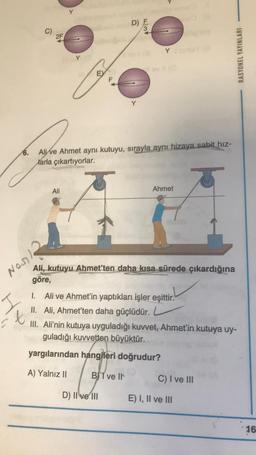 2F
Nosil
Y
Y
EX
6.
Alive Ahmet aynı kutuyu, sırayla aynı hizaya sabit hız-
Marla çıkartıyorlar.
5
Ali
Ahmet
Ali, kutuyu Ahmet'ten daha kısa sürede çıkardığına
göre,
I.
Ali ve Ahmet'in yaptıkları işler eşittir.
II. Ali, Ahmet'ten daha güçlüdür.
t
III. Ali'nin kutuya uyguladığı kuvvet, Ahmet'in kutuya uy-
guladığı kuvvetten büyüktür.
yargılarından hangileri doğrudur?
A) Yalnız II
BI ve II
C) I ve III
E) I, II ve III
YO
D) E
D) II ve III
RASYONEL YAYINLARI
16