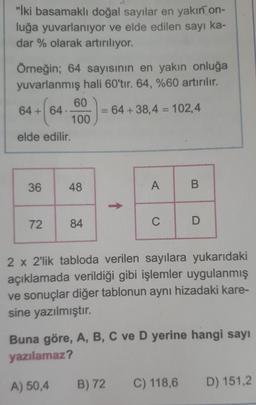 "İki basamaklı doğal sayılar en yakın on-
luğa yuvarlanıyor ve elde edilen sayı ka-
dar % olarak artırılıyor.
Örneğin; 64 sayısının en yakın onluğa
yuvarlanmış hali 60'tır. 64, %60 artırılır.
60
64+ 64.
+(64
64+38,4 = 102,4
100
elde edilir.
36
48
A
B
72 84
C
D
2 x 2'lik tabloda verilen sayılara yukarıdaki
açıklamada verildiği gibi işlemler uygulanmış
ve sonuçlar diğer tablonun aynı hizadaki kare-
sine yazılmıştır.
Buna göre, A, B, C ve D yerine hangi sayı
yazılamaz?
A) 50,4
B) 72 C) 118,6
D) 151,2
↑