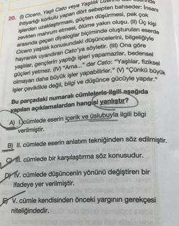 20. (1) Cicero, Yaşlı Cato veya Yaşlılık
zevkten mahrum etmesi, ölüme yakın oluşu. (II) Uç kişi
işlerden uzaklaştırması, güçten düşürmesi, pek çok
ihtiyarlığı korkulu yapan dört sebepten bahseder: Insanı
arasında geçen diyaloglar biçiminde oluşturulan eserde
Cicero yaşlılık konusundaki düşüncelerini, bilgeliğiyle
hayranlık uyandıran Cato'ya söyletir. (III) Ona göre
yaşlılar, gençlerin yaptığı işleri yapamazlar, bedensel
güçleri yetmez. (IV) "Ama..." der Cato: "Yaşlılar, fiziksel
olmayan daha büyük işler yapabilirler." (V) "Çünkü büyük
işler çeviklikle değil, bilgi ve düşünce gücüyle yapılır."
Bu parçadaki numaralı cümlelerle ilgili aşağıda
yapılan açıklamalardan hangisi yanlıştır?
PR
A) I. cümlede eserin içerik ve üslubuyla ilgili bilgi
verilmiştir.
ETING
B) II. cümlede eserin anlatım tekniğinden söz edilmiştir.
Cll. cümlede bir karşılaştırma söz konusudur.
DYTV. cümlede düşüncenin yönünü değiştiren bir
ifadeye yer verilmiştir.
V. cümle kendisinden önceki yargının gerekçesi
niteliğindedir.