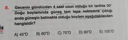 is
alanı
8.
Gecenin gündüzden 4 saat uzun olduğu bir tarihte 30°
Doğu boylamında güneş tam tepe noktasına çıktığı
anda güneşin batmakta olduğu boylam aşağıdakilerden
hangisidir?
A) 45°D
B) 60°D
C) 75°D
D) 90°D
E) 105°D