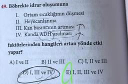 49. Böbrekte idrar oluşumuna
I. Ortam sıcaklığının düşmesi
II. Heyecanlanma
III. Kan basıncının artması 7
IV. Kanda ADH azalması ↑
faktörlerinden hangileri artan yönde etki
yapar?
A) I ve II
B) II ve III
C) I, II ve III
D) I, III ve IV
E) I, II, III ve IV