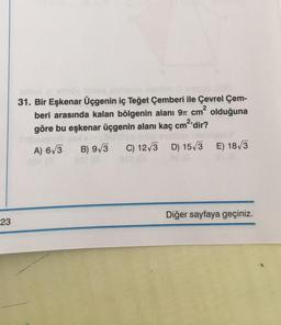 23
31. Bir Eşkenar Üçgenin iç Teğet Çemberi ile Çevrel Çem-
beri arasında kalan bölgenin alanı 9 cm² olduğuna
göre bu eşkenar üçgenin alanı kaç cm²'dir?
A) 6√3 B) 9√3 C) 12√3 D) 15√3 E) 18√3
Diğer sayfaya geçiniz.