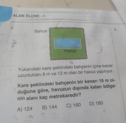 ALAN ÖLÇME - I
7.
Bahçe
9.
Havuz
16
Yukarıdaki kare şeklindeki bahçenin içine kenar
uzunlukları 8 m ve 12 m olan bir havuz yapılıyor.
Kare şeklindeki bahçenin bir kenarı 16 m ol-
duğuna göre, havuzun dışında kalan bölge-
nin alanı kaç metrekaredir?
C) 160 D) 180
A) 124 B) 144
16
16
32
16
32