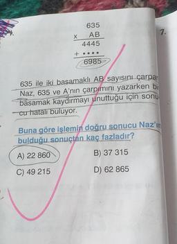 635
AB
7.
4445
6985
635 ile iki basamaklı AB sayısını çarpar
Naz, 635 ve A'nın çarpımını yazarken bi
basamak kaydırmayı unuttuğu için sonu
cu hatalı buluyor.
Buna göre işlemin doğru sonucu Naz'ın
bulduğu sonuçtan kaç fazladır?
A) 22 860
B) 37 315
C) 49 215
D) 62 865
X
+