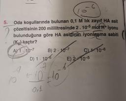 6
5. Oda koşullarında bulunan 0,1 M lik zayıf HA asit
çözeltisinin 200 mililitresinde 2. 10-5 mot H+iyonu
bulunduğuna göre HA asidinin iyonlaşma sabiti
(K) kaçtır?
A) 1-10-7
B) 2.10-7
C) 110-8
A
10
D) 1 10
+10 +10
0,1
E) 210-5