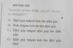 400 040 400
Yukarıda verilen doğal sayının okunu-
şu hangisidir?
4
A) Dört yüz milyon kırk bin dört yüz
B) Kırk milyon kırk bir bin dört yüz
C) Dört yüz milyon dört yüz bin dört
yüz
D) Dört yüz milyon kırk bin dört yüz
dört