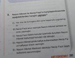 8.
Nazım Hikmet ile Necip Fazıl'ın karşılaştırılmasında
aşağıdakilerden hangisi yanlıştır?
A) Her ikisi de konuşma dilini şiire başarıyla uygulamış-
tır.
B) Necip Fazıl aruz vezniyle Nazım Hikmet serbest ve-
zinle yazmıştır.
C) Necip Fazıl İslami konular üzerinde dururken Nazım
Hikmet toplumsal konuları ele almıştır.
D) Nazım Hikmet şiirde kafiye kullanmazken Necip Fa-
zıl kafiyeye önem vermiştir.
E) Nazım Hikmet Marksist ideolojiyi Necip Fazıl İslam
kültürünü savunmuştur.
AYT EDEBİYAT 283