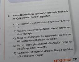 8.
Nazım Hikmet ile Necip Fazıl'ın karşılaştırılmasında
aşağıdakilerden hangisi yanlıştır?
A) Her ikisi de konuşma dilini şiire başarıyla uygulamış-
tır.
B) Necip Fazıl aruz vezniyle Nazım Hikmet serbest ve-
zinle yazmıştır.
C) Necip Fazıl İslami konular üzerinde dururken Nazım
Hikmet toplumsal konuları ele almıştır.
D) Nazım Hikmet şiirde kafiye kullanmazken Necip Fa-
zıl kafiyeye önem vermiştir.
E) Nazım Hikmet Marksist ideolojiyi Necip Fazıl İslam
kültürünü savunmuştur.
AYT EDEBİYAT 283