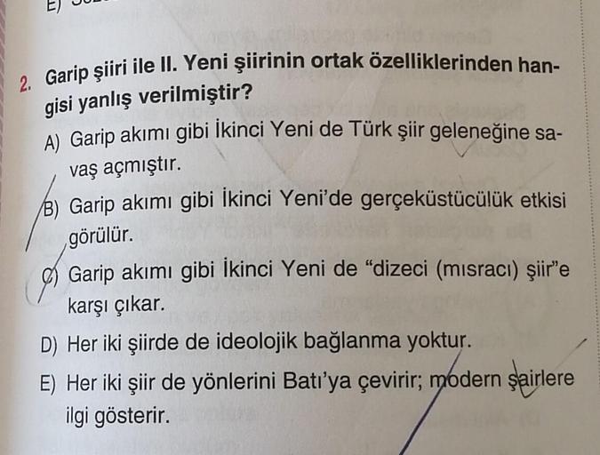 2. Garip şiiri ile II. Yeni şiirinin ortak özelliklerinden han-
gisi yanlış verilmiştir?
A) Garip akımı gibi İkinci Yeni de Türk şiir geleneğine sa-
vaş açmıştır.
B) Garip akımı gibi İkinci Yeni'de gerçeküstücülük etkisi
görülür.
Garip akımı gibi İkinci Ye