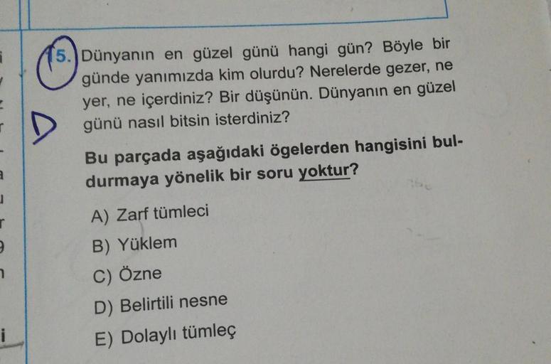 3
1
r
9
7
i
15.) Dünyanın en güzel günü hangi gün? Böyle bir
günde yanımızda kim olurdu? Nerelerde gezer, ne
yer, ne içerdiniz? Bir düşünün. Dünyanın en güzel
günü nasıl bitsin isterdiniz?
Bu parçada aşağıdaki ögelerden hangisini bul-
durmaya yönelik bir s