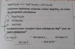 1. Mg(OH)₂(k)= Mg2+(suda) + 2OH-(suda)
çözünme tepkimesi yukarıda verilen Mg(OH)2 nin katısı
ile dengedeki çözeltisine;
I. Mg(OH)₂(k)
1.HCl(suda)
III. NaOH(k)
maddelerinden hangileri ilave edildiğinde Mg2+ iyon de-
rişimi değişmez?
A) Yalnız I
B) Yalnız II
Yalnız III
D) I ve II
Ett ve III