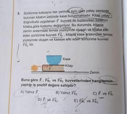 5. Sürtünme katsayısı her yerinde aynı olan yatay zeminde
bulunan kitabın üstünde kase bulunmaktadır. Kitap yatay
doğrultuda uygulanan F kuvveti ile hızlanırken kasenin
kitaba göre konumu değişmiyor. Bu durumda, kitapla
zemin arasındaki temas yüzeyinde oluşan ve kitaba etki
eden sürtünme kuvveti Fs₁, kitapla kase arasındaki temas
yüzeyinde oluşan ve kaseye etki eden sürtünme kuvveti
FS₂'dir.
Kase
Kitap
Zemin
Buna göre F, Fs₁ ve Fs2 kuvvetlerinden hangilerinin
yaptığı iş pozitif değere sahiptir?
A) Yalnız F
B) Yalnız FS₂
C) F ve FS₁
D) F ye FS₂
E) Fs₁ ve FS₂
L