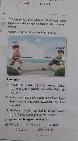 D) I ve II
E) II ve III
8. 70 kilogram kütleli Haldun ile 80 kilogram kütleli
Oğuzhan, şekildeki gibi bir halatın uçlarından ası-
lıyorlar.
Haldun, Oğuzhan'ı kendine doğru çekiyor.
Haldun
Oğuzhan
Buna göre,
I.
Haldun'un halata uyguladığı kuvvet, Oğuz-
han'ın halata uyguladığı kuvvetten daha bü-
yüktür.
II. Haldun'un halata uyguladığı kuvvet ile Oğuz-
han'ın halata uyguladığı kuvvet etki-tepki kuv-
veti çifttir.
III. Haldun'un halata uyguladığı kuvvet, Oğuz-
han'ın halata uyguladığı kuvvete eşittir.
yargılarından hangileri yanlıştır?
A) Yalnız I
B) Yalnız II
C) Yalnız III
D) I ve II
E) 1, II ve III