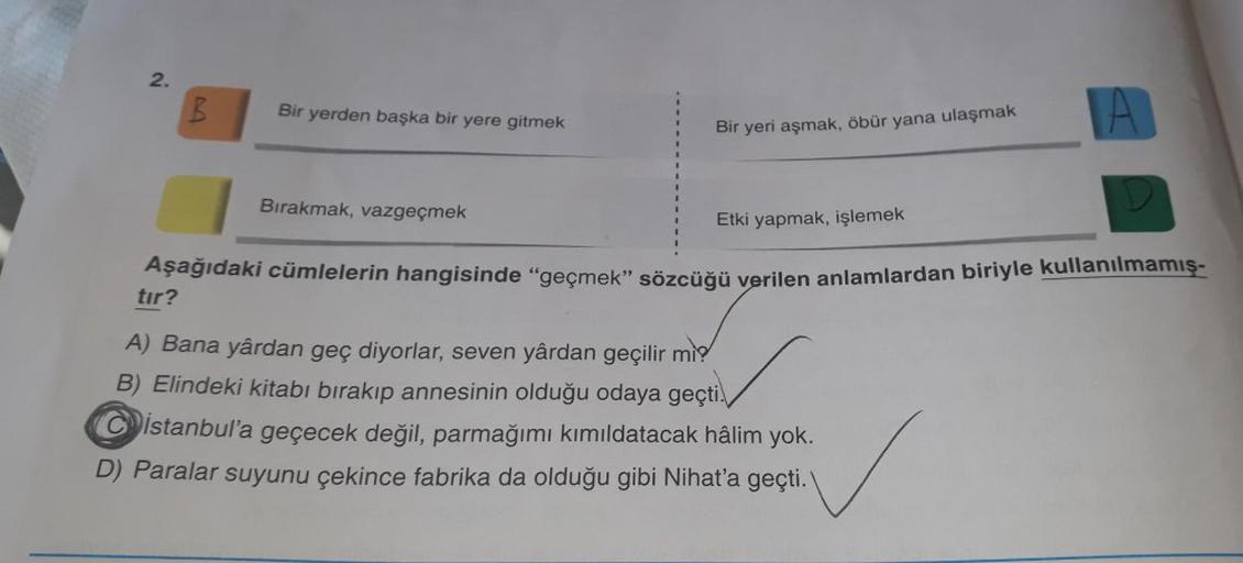 2.
B
Bir yerden başka bir yere gitmek
Bir yeri aşmak, öbür yana ulaşmak
Bırakmak, vazgeçmek
Etki yapmak, işlemek
Aşağıdaki cümlelerin hangisinde "geçmek” sözcüğü verilen anlamlardan biriyle kullanılmamış-
tır?
A) Bana yârdan geç diyorlar, seven yârdan geçi