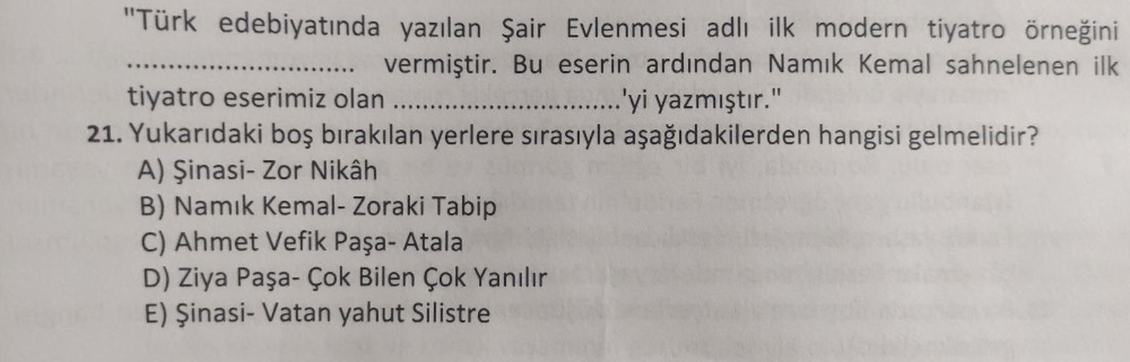 "Türk edebiyatında yazılan Şair Evlenmesi adlı ilk modern tiyatro örneğini
..... vermiştir. Bu eserin ardından Namık Kemal sahnelenen ilk
tiyatro eserimiz olan .....
.......'yi yazmıştır."
21. Yukarıdaki boş bırakılan yerlere sırasıyla aşağıdakilerden hang