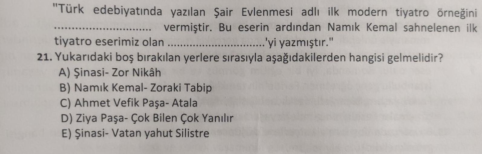 "Türk edebiyatında yazılan Şair Evlenmesi adlı ilk modern tiyatro örneğini
..... vermiştir. Bu eserin ardından Namık Kemal sahnelenen ilk
tiyatro eserimiz olan .....
.......'yi yazmıştır."
21. Yukarıdaki boş bırakılan yerlere sırasıyla aşağıdakilerden hang