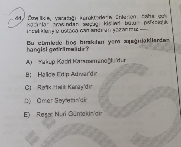 Ć
44. Özellikle, yarattığı karakterlerle ünlenen, daha çok
kadınlar arasından seçtiği kişileri bütün psikolojik
incelikleriyle ustaca canlandıran yazarımız
Bu cümlede boş bırakılan yere aşağıdakilerden
hangisi getirilmelidir?
A) Yakup Kadri Karaosmanoğlu'd