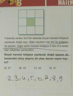 58
MAIEM
Yukarıda verilen 3x3'lük tabloda boyalı karesel bölgeye
yazılacak doğal sayı, diğer sayıların her biri ile araların-
da asaldır. Diğer sekiz karesel bölgeye 2'den 9'a kadar
olan rakamlar yazılacaktır.
Boyalı karesel bölgeye yazılacak doğal sayının iki
basamaklı olma olayına ait olası durum sayısı kaç-
tır?
A) 27
B) 25 C) 22
D) 21
2,3,4,5,6,7,8,9