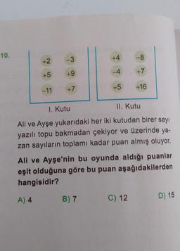 10.
+2
+5
-11
-3
+9
+7
+4
-4
+5
-8
+7
+16
1. Kutu
II. Kutu
Ali ve Ayşe yukarıdaki her iki kutudan birer sayı
yazılı topu bakmadan çekiyor ve üzerinde ya-
zan sayıların toplamı kadar puan almış oluyor.
Ali ve Ayşe'nin bu oyunda aldığı puanlar
eşit olduğuna göre bu puan aşağıdakilerden
hangisidir?
A) 4
B) 7
C) 12
D) 15