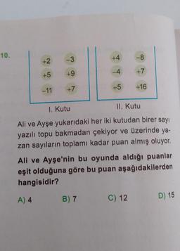 10.
+2
+5
-11
-3
+9
+7
+4
-4
+5
-8
+7
+16
1. Kutu
II. Kutu
Ali ve Ayşe yukarıdaki her iki kutudan birer sayı
yazılı topu bakmadan çekiyor ve üzerinde ya-
zan sayıların toplamı kadar puan almış oluyor.
Ali ve Ayşe'nin bu oyunda aldığı puanlar
eşit olduğuna göre bu puan aşağıdakilerden
hangisidir?
A) 4
B) 7
C) 12
D) 15