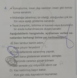 o
4.
Konuşturma, insan dışı varlıkları insan gibi konuş-
turma sanatıdır.
• Mübalağa (abartma); bir niteliği, olduğundan çok üs-
tün veya aşağı gösterme sanatıdır.
● Tezat (karşıtlık), birbirine zıt kavram veya durumların
bir arada kullanılmasıyla oluşan sanattır.
Aşağıdakilerin hangisinde, açıklaması verilen sa-
natlardan herhangi birine yer verilmemiştir?
A) Sarı tambur benim adım,
Arşa çıkıyor feryadım!
K
BEski defterlerde sararırmış yaprak.
Beni bana gösterecek anlamdı, almışlar.
C) Omrümde zararsız günün bilmem
Her senede yüz milyonluk kârım var
D) Kaz kaldırmış başın bakar,
A
Kırk gün oldu kaynatırım kaynamaz.