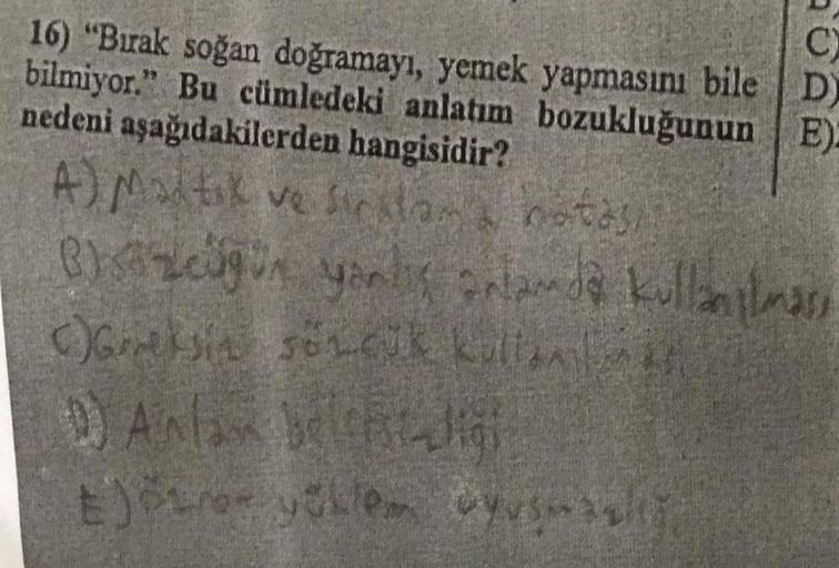 C)
D)
16) "Bırak soğan doğramayı, yemek yapmasını bile
bilmiyor." Bu cümledeki anlatım bozukluğunun E):
nedeni aşağıdakilerden hangisidir?
A) Maitik ve firstam notasi
B)szüğün yanlış anlamda kullanılması
()Greksin sözçük kullana
1) Anla belligi
E)özroz yük