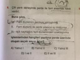 6. Çift yarık deneyinde perde ile fant arasında hava
vardır.
Buna göre,
Le Fant düzlemini perdeye yaklaştırma
II. Fant düzlemi ile perde arasına su doldurma
III. Işık kaynağını fant düzleminden uzaklaştırma
işlemlerinden hangileri yapılırsa perde üzerinde
oluşan saçak sayısı artar?
A) Yalnız I
B) Yalnız II
C) Yalnız III
D) I ve II
E) II ve III
9