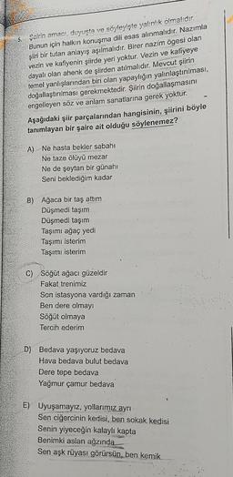 5.
Şairin amacı, duyuşta ve söyleyişte yalınlık olmalıdır.
Bunun için halkın konuşma dili esas alınmalıdır. Nazımla
şiiri bir tutan anlayış aşılmalıdır. Birer nazím ögesi olan
vezin ve kafiyenin şiirde yeri yoktur. Vezin ve kafiyeye
dayalı olan ahenk de şiirden atılmalıdır. Mevcut şiirin
temel yanlışlarından biri olan yapaylığın yalınlaştırılması,
doğallaştırılması gerekmektedir. Şiirin doğallaşmasını
engelleyen söz ve anlam sanatlarına gerek yoktur.
Aşağıdaki şiir parçalarından hangisinin, şiirini böyle
tanımlayan bir şaire ait olduğu söylenemez?
A)
Ne hasta bekler sabahı
Ne taze ölüyü mezar
Ne de şeytan bir günahı
Seni beklediğim kadar
B) Ağaca bir taş attım
Düşmedi taşım
Düşmedi taşım
Taşımı ağaç yedi
Taşımı isterim
Taşımı isterim
C) Söğüt ağacı güzeldir
Fakat trenimiz
Son istasyona vardığı zaman
Ben dere olmayı
Söğüt olmaya
Tercih ederim
D) Bedava yaşıyoruz bedava
Hava bedava bulut bedava
Dere tepe bedava
Yağmur çamur bedava
E) Uyuşamayız, yollarımız ayrı
Sen ciğercinin kedisi, ben sokak kedisi
Senin yiyeceğin kalaylı kapta
Benimki aslan ağzında
Sen aşk rüyası görürsün, ben kemik