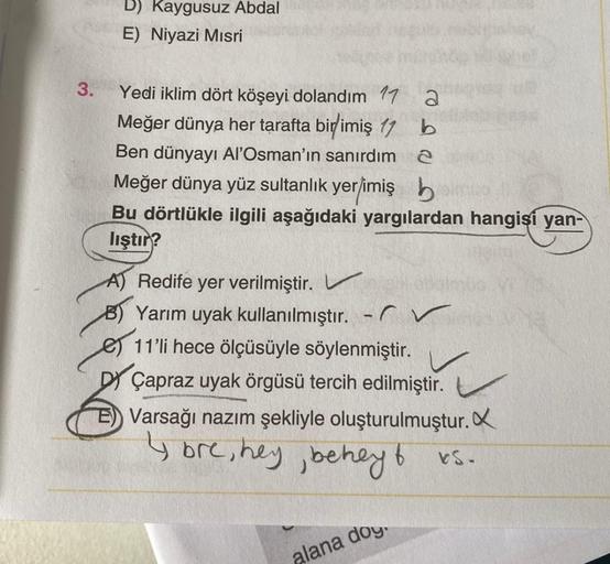 D) Kaygusuz Abdal
E) Niyazi Mısri
3.
Yedi iklim dört köşeyi dolandım 17 2
Meğer dünya her tarafta birimiş 17 b
Ben dünyayı Al'Osman'ın sanırdım 2
Meğer dünya yüz sultanlık yer/imiş h
Bu dörtlükle ilgili aşağıdaki yargılardan hangisi yan-
lıştır?
A) Redife