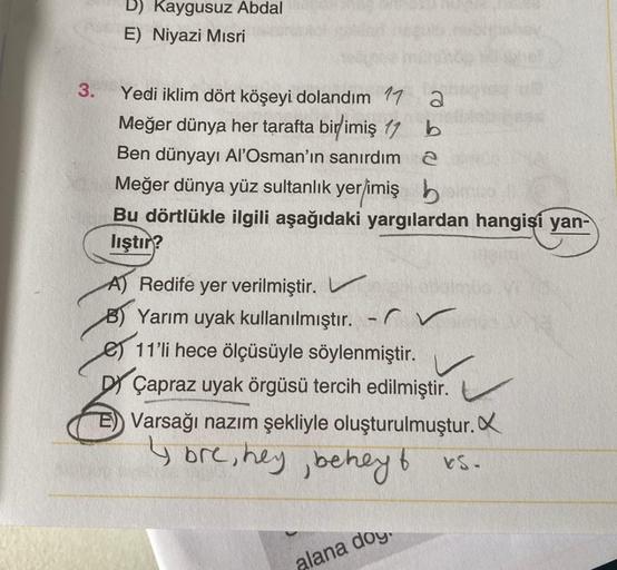 D) Kaygusuz Abdal
E) Niyazi Mısri
3.
Yedi iklim dört köşeyi dolandım 17 2
Meğer dünya her tarafta birimiş 17 b
Ben dünyayı Al'Osman'ın sanırdım 2
Meğer dünya yüz sultanlık yer/imiş h
Bu dörtlükle ilgili aşağıdaki yargılardan hangisi yan-
lıştır?
A) Redife 