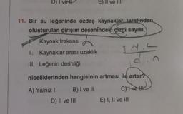 D) I vet
E) II ve III
11. Bir su leğeninde özdeş kaynaklar tarafından
oluşturulan girişim desenindeki çizgi sayısı,
Kaynak frekansı
II. Kaynaklar arası uzaklık
Id.
din
III. Leğenin derinliği
niceliklerinden hangisinin artması ile artar?
A) Yalnız I
B) I ve II
C) Ive
E) I, II ve III
D) II ve III