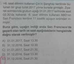 +8. saat dilimini kullanan Çin'in Şanghay kentinde bu-
lunan bir grup turist 2017 yılına burada girmiştir. Ziya-
ret sonrasında grubun uçağı 01.01.2017 tarihinde saat
02.30'da kalkarak -8. saat dilimini kullanan ABD'nin
San Francisco kentine 11 saatlik uçuşun ardından in-
miştir.
Buna göre, uçağın indiği anda San Francisco'da
geçerli olan tarih ve saat aşağıdakilerin hangisinde
doğru olarak verilmiştir?
A) 01.01.2017, Saat 13.30
B) 31.12.2016, Saat 10.30
C) 01.01.2017, Saat 21.30
D) 31.12.2016, Saat 13.30
E) 31.12.2016, Saat 21.30