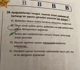 B
B B B
39. Aşağıdakilerden hangisi, insanda üriner sisteme ait
herhangi bir yapının görevleri arasında yer almaz?
A) Biriktirilen idrarın üretra kanalına aktarımını sağlamak
B) Uzun süreli açlıkta amino asitlerden ve yağ asitlerinden
glikoz dönüşümünü sağlamak
C) Amino asit metabolizması sonucu oluşan amonyağı
üreye çevirmek
D) Alyuvar yapımını uyaran eritropoietin hormonu
salgılamak
E) Kendisini uyaran hormonlar neticesinde kanın pH, tuz
ve su dengesini ayarlamak