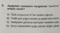 5. Aşağıdaki cümlelerin hangisinde "abartma"
anlamı vardır?
A) Öyle yorgunum ki her tarafım ağrıyor.
B) Trafik çok yoğun ancak üç saatte eve varırız.
C) Hediyesini görünce sevinçten havalara uçtu.
D) Onun söyledikleri çoğu zaman doğru çıkar.