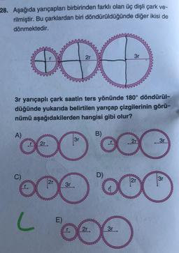 28. Aşağıda yarıçapları birbirinden farklı olan üç dişli çark ve-
rilmiştir. Bu çarklardan biri döndürüldüğünde
diğer ikisi de
dönmektedir.
3r
2r
3r yarıçaplı çark saatin ters yönünde 180° döndürül-
düğünde yukarıda belirtilen yarıçap çizgilerinin görü-
nümü aşağıdakilerden hangisi gibi olur?
B)
A)
3r
2r
3r
OO
OC
D)
3r
2r
2r
3r
OOO OO
LOO
E)
2r
C)
3r