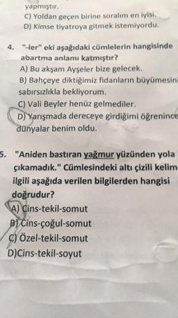 yapmıştır.
C) Yoldan geçen birine soralım en iyisi.
D) Kimse tiyatroya gitmek istemiyordu.
4. "-ler" eki aşağıdaki cümlelerin hangisinde
abartma anlamı katmıştır?
A) Bu akşam Ayşeler bize gelecek.
B) Bahçeye diktiğimiz fidanların büyümesini
sabırsızlıkla bekliyorum.
C) Vali Beyler henüz gelmediler.
D) Yarışmada dereceye girdiğimi öğrenince
dünyalar benim oldu.
5. "Aniden bastıran yağmur yüzünden yola
çıkamadık." Cümlesindeki altı çizili kelim
ilgili aşağıda verilen bilgilerden hangisi
doğrudur?
A) Cins-tekil-somut
B) Cins-çoğul-somut
C) Özel-tekil-somut
D)Cins-tekil-soyut