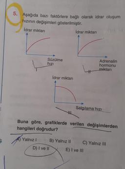 3
5.
Aşağıda bazı faktörlere bağlı olarak idrar oluşum
hızının değişimleri gösterilmiştir.
İdrar miktarı
İdrar miktarı
Süzülme
hızı
Adrenalin
hormonu
miktarı
#
Salgılama hızı
HL
Buna göre, grafiklerde verilen değişimlerden
hangileri doğrudur?
Yalnız I
B) Yalnız II C) Yalnız III
E) I ve III
D) I ve II
İdrar miktarı