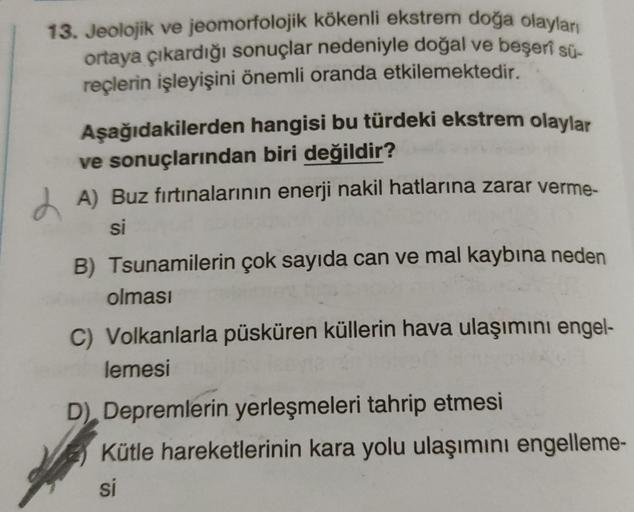 13. Jeolojik ve jeomorfolojik kökenli ekstrem doğa olayları
ortaya çıkardığı sonuçlar nedeniyle doğal ve beşerî sü-
reçlerin işleyişini önemli oranda etkilemektedir.
Aşağıdakilerden
hangisi bu türdeki ekstrem olaylar
ve sonuçlarından biri değildir?
A) Buz