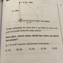 EK = 400J
h = 45m
yer (yatay)
X=?
Yerden yüksekliği 45 metre olan 2 kg kütleli bir mermi 400
joule lük kinetik enerji ile yatay atılıyor.
Buna göre, mermi yatay olarak kaç metre yol alarak
yere çarpar?
(g = 10 m/s²; havanın sürtünmesi önemsizdir.)
A) 20
B) 30
C) 40
D) 60
E) 80
1.
3.